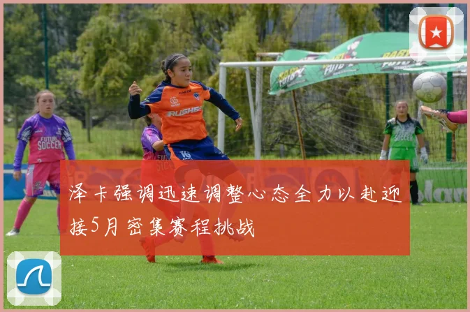 泽卡强调迅速调整心态全力以赴迎接5月密集赛程挑战