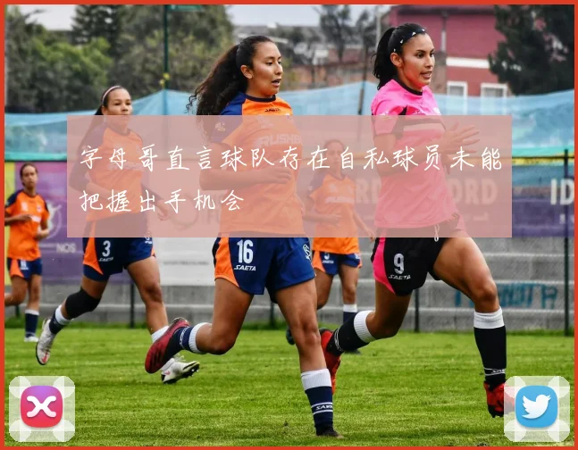字母哥直言球队存在自私球员未能把握出手机会