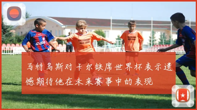 马特乌斯对卡尔缺席世界杯表示遗憾期待他在未来赛事中的表现