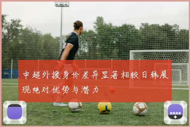 中超外援身价差异显著相较日韩展现绝对优势与潜力