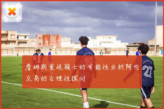 詹姆斯重返骑士的可能性分析阿伦交易的合理性探讨
