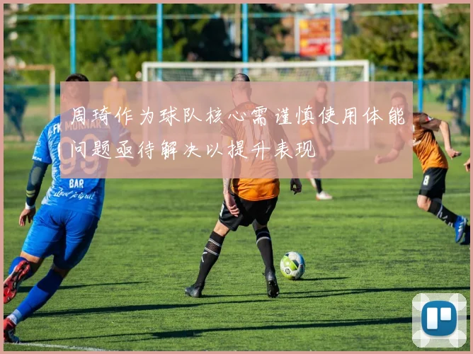 周琦作为球队核心需谨慎使用体能问题亟待解决以提升表现