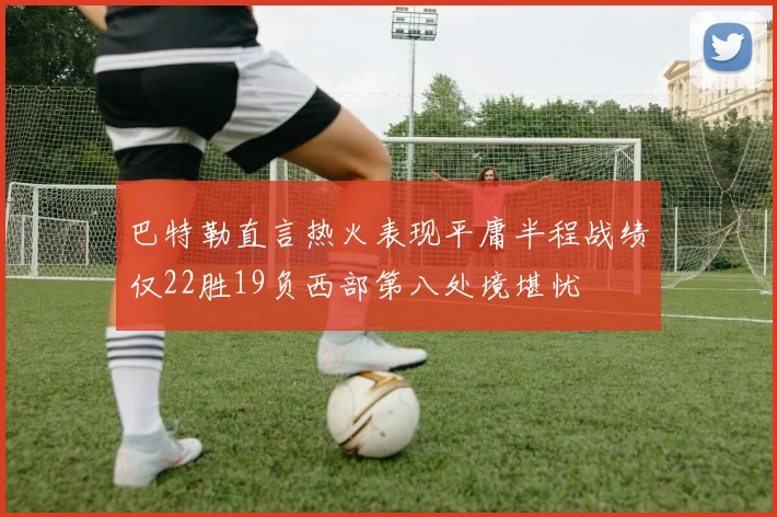 巴特勒直言热火表现平庸半程战绩仅22胜19负西部第八处境堪忧