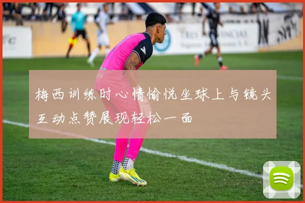 梅西训练时心情愉悦坐球上与镜头互动点赞展现轻松一面