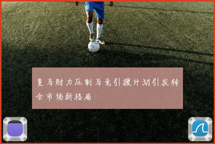 皇马财力压制马竞引援计划引发转会市场新格局