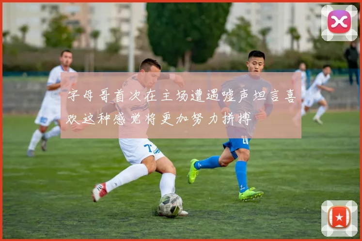 字母哥首次在主场遭遇嘘声坦言喜欢这种感觉将更加努力拼搏