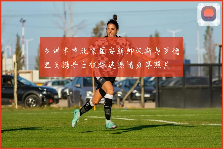 冬训季节北京国安新帅汉斯与罗德里戈携手出征球迷热情分享照片