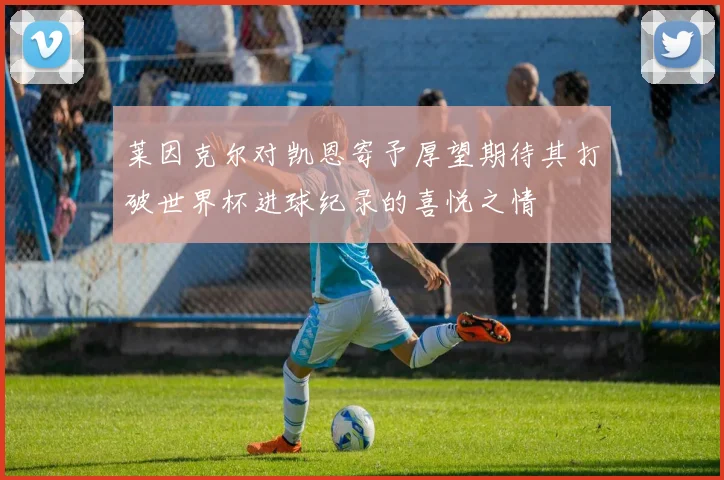 莱因克尔对凯恩寄予厚望期待其打破世界杯进球纪录的喜悦之情