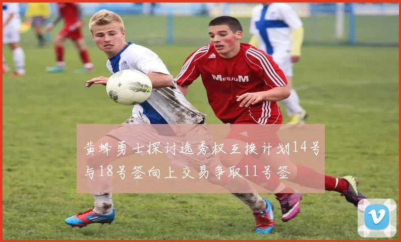 黄蜂勇士探讨选秀权互换计划14号与18号签向上交易争取11号签