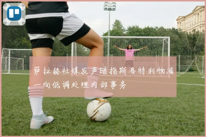 萨拉赫社媒发声暗指斯洛特利物浦一向低调处理内部事务