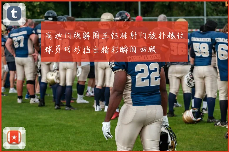 高迪门线解围王钰栋射门被扑越位球员巧妙挡出精彩瞬间回顾